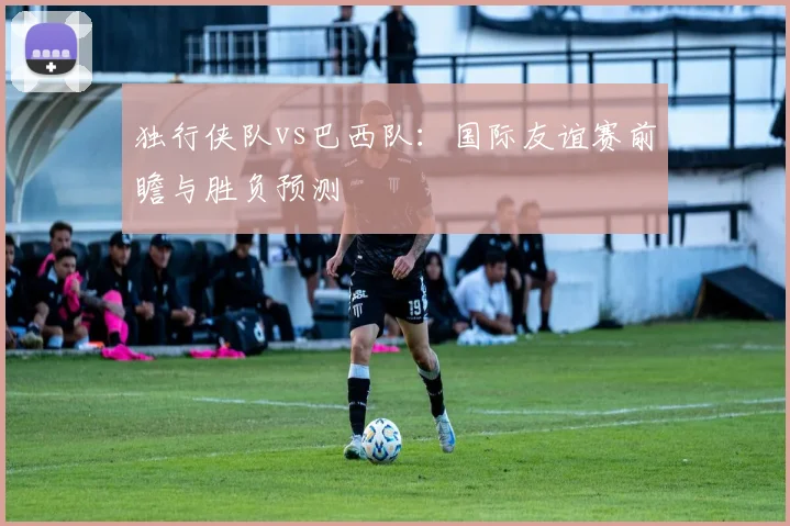 独行侠队vs巴西队:国际友谊赛前瞻与胜负预测