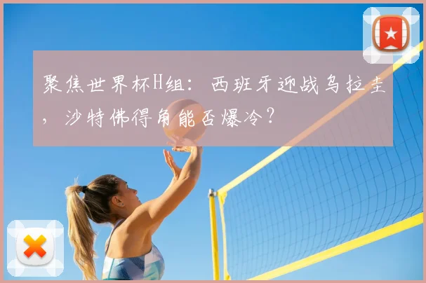 聚焦世界杯H组:西班牙迎战乌拉圭,沙特佛得角能否爆冷?