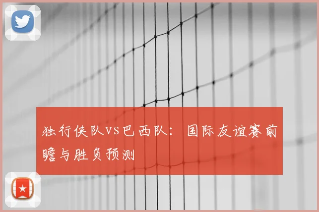 独行侠队vs巴西队：国际友谊赛前瞻与胜负预测