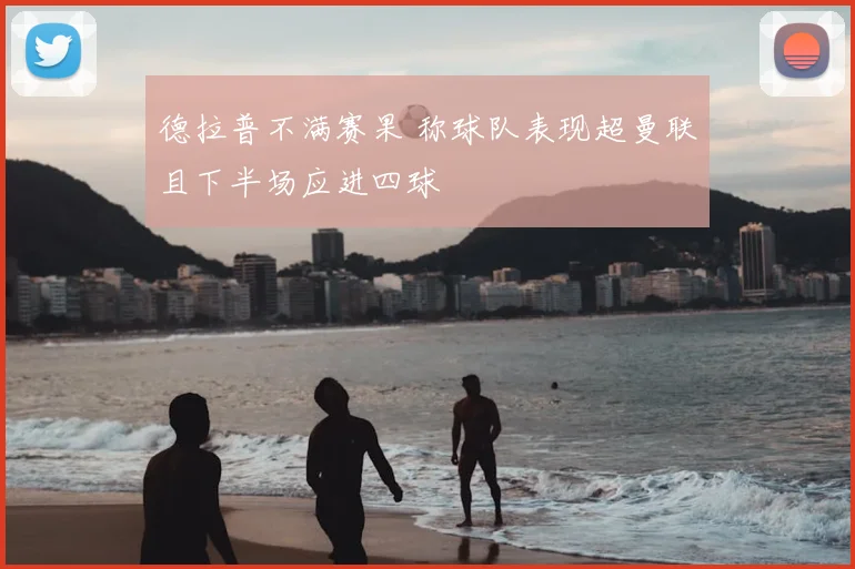 德拉普不满赛果 称球队表现超曼联且下半场应进四球
